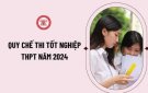 CHÍNH THỨC BAN HÀNH QUY CHẾ THI TỐT NGHIỆP THPT 2024